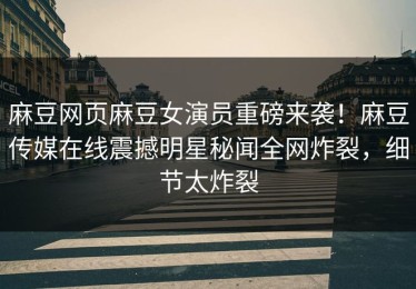 麻豆网页麻豆女演员重磅来袭！麻豆传媒在线震撼明星秘闻全网炸裂，细节太炸裂