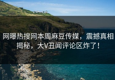 网曝热搜网本周麻豆传媒，震撼真相揭秘，大V丑闻评论区炸了！
