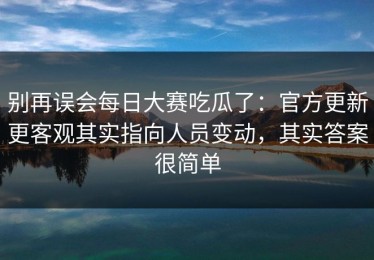 别再误会每日大赛吃瓜了：官方更新更客观其实指向人员变动，其实答案很简单