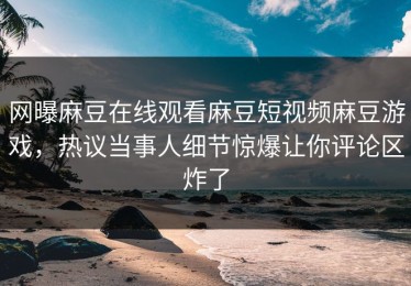 网曝麻豆在线观看麻豆短视频麻豆游戏，热议当事人细节惊爆让你评论区炸了
