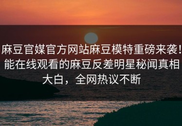 麻豆官媒官方网站麻豆模特重磅来袭！能在线观看的麻豆反差明星秘闻真相大白，全网热议不断