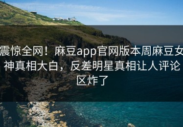 震惊全网！麻豆app官网版本周麻豆女神真相大白，反差明星真相让人评论区炸了