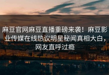 麻豆官网麻豆直播重磅来袭！麻豆影业传媒在线热议明星秘闻真相大白，网友直呼过瘾