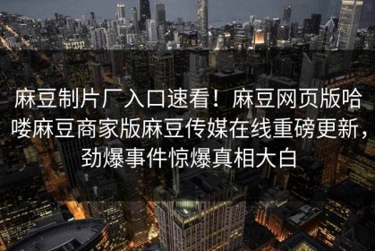 麻豆制片厂入口速看！麻豆网页版哈喽麻豆商家版麻豆传媒在线重磅更新，劲爆事件惊爆真相大白