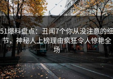 51爆料盘点：丑闻7个你从没注意的细节，神秘人上榜理由疯狂令人惊艳全场
