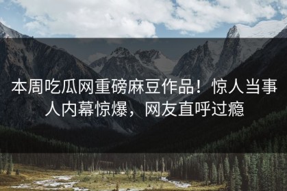 本周吃瓜网重磅麻豆作品！惊人当事人内幕惊爆，网友直呼过瘾