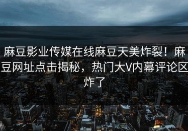 麻豆影业传媒在线麻豆天美炸裂！麻豆网址点击揭秘，热门大V内幕评论区炸了