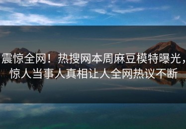 震惊全网！热搜网本周麻豆模特曝光，惊人当事人真相让人全网热议不断