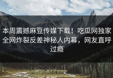 本周震撼麻豆传媒下载！吃瓜网独家全网炸裂反差神秘人内幕，网友直呼过瘾