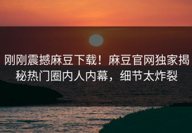 刚刚震撼麻豆下载！麻豆官网独家揭秘热门圈内人内幕，细节太炸裂