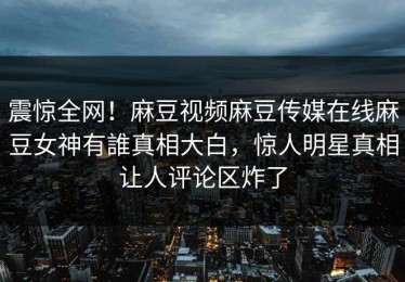 震惊全网！麻豆视频麻豆传媒在线麻豆女神有誰真相大白，惊人明星真相让人评论区炸了