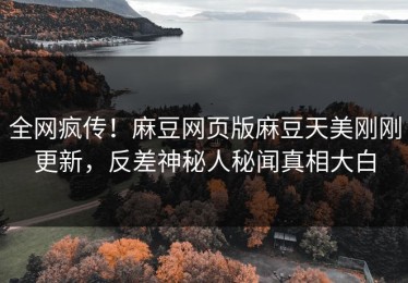 全网疯传！麻豆网页版麻豆天美刚刚更新，反差神秘人秘闻真相大白