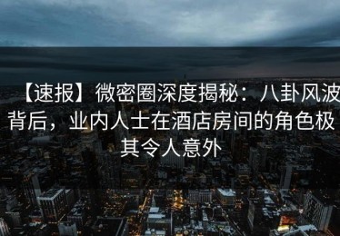 【速报】微密圈深度揭秘：八卦风波背后，业内人士在酒店房间的角色极其令人意外