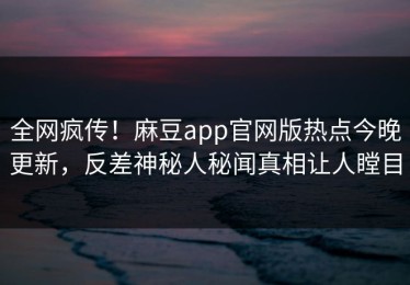 全网疯传！麻豆app官网版热点今晚更新，反差神秘人秘闻真相让人瞠目