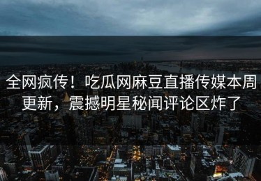 全网疯传！吃瓜网麻豆直播传媒本周更新，震撼明星秘闻评论区炸了