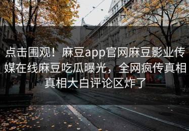 点击围观！麻豆app官网麻豆影业传媒在线麻豆吃瓜曝光，全网疯传真相真相大白评论区炸了
