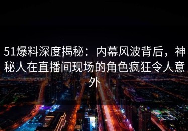 51爆料深度揭秘：内幕风波背后，神秘人在直播间现场的角色疯狂令人意外
