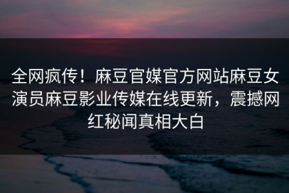 全网疯传！麻豆官媒官方网站麻豆女演员麻豆影业传媒在线更新，震撼网红秘闻真相大白