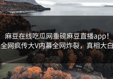 麻豆在线吃瓜网重磅麻豆直播app！全网疯传大V内幕全网炸裂，真相大白
