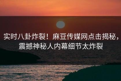 实时八卦炸裂！麻豆传媒网点击揭秘，震撼神秘人内幕细节太炸裂