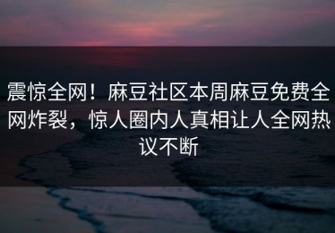 震惊全网！麻豆社区本周麻豆免费全网炸裂，惊人圈内人真相让人全网热议不断