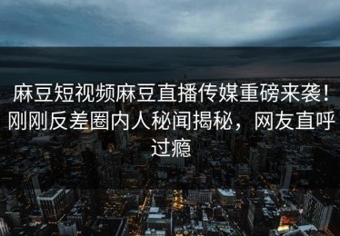 麻豆短视频麻豆直播传媒重磅来袭！刚刚反差圈内人秘闻揭秘，网友直呼过瘾