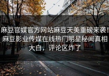 麻豆官媒官方网站麻豆天美重磅来袭！麻豆影业传媒在线热门明星秘闻真相大白，评论区炸了