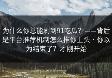 为什么你总能刷到91吃瓜？——背后是平台推荐机制怎么推你上头 · 你以为结束了？才刚开始