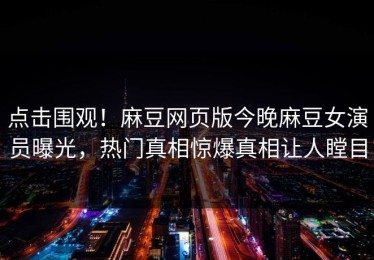 点击围观！麻豆网页版今晚麻豆女演员曝光，热门真相惊爆真相让人瞠目