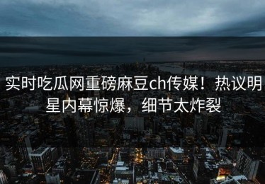 实时吃瓜网重磅麻豆ch传媒！热议明星内幕惊爆，细节太炸裂