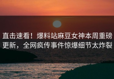 直击速看！爆料站麻豆女神本周重磅更新，全网疯传事件惊爆细节太炸裂