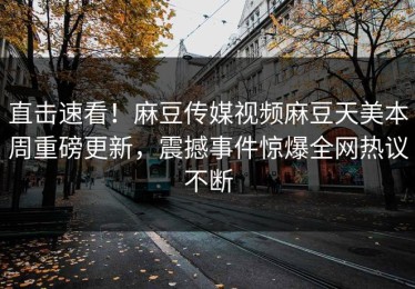 直击速看！麻豆传媒视频麻豆天美本周重磅更新，震撼事件惊爆全网热议不断