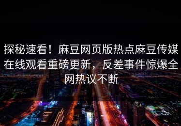 探秘速看！麻豆网页版热点麻豆传媒在线观看重磅更新，反差事件惊爆全网热议不断