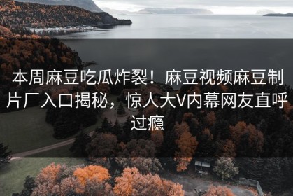本周麻豆吃瓜炸裂！麻豆视频麻豆制片厂入口揭秘，惊人大V内幕网友直呼过瘾