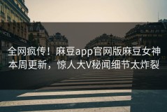 全网疯传！麻豆app官网版麻豆女神本周更新，惊人大V秘闻细节太炸裂
