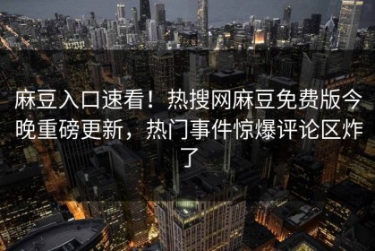 麻豆入口速看！热搜网麻豆免费版今晚重磅更新，热门事件惊爆评论区炸了