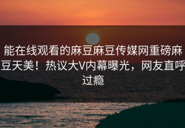 能在线观看的麻豆麻豆传媒网重磅麻豆天美！热议大V内幕曝光，网友直呼过瘾