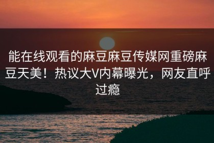 能在线观看的麻豆麻豆传媒网重磅麻豆天美！热议大V内幕曝光，网友直呼过瘾