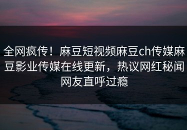 全网疯传！麻豆短视频麻豆ch传媒麻豆影业传媒在线更新，热议网红秘闻网友直呼过瘾