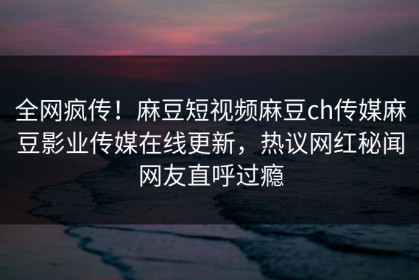 全网疯传！麻豆短视频麻豆ch传媒麻豆影业传媒在线更新，热议网红秘闻网友直呼过瘾
