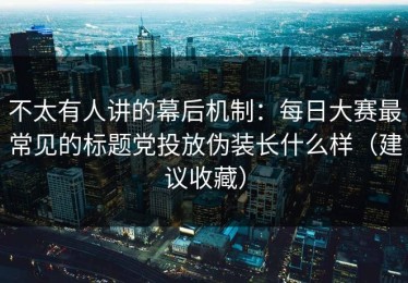 不太有人讲的幕后机制：每日大赛最常见的标题党投放伪装长什么样（建议收藏）