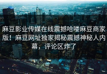 麻豆影业传媒在线震撼哈喽麻豆商家版！麻豆网址独家揭秘震撼神秘人内幕，评论区炸了