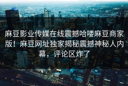 麻豆影业传媒在线震撼哈喽麻豆商家版！麻豆网址独家揭秘震撼神秘人内幕，评论区炸了