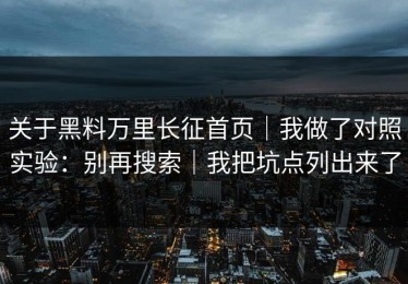 关于黑料万里长征首页｜我做了对照实验：别再搜索｜我把坑点列出来了