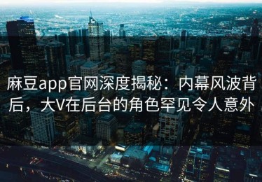 麻豆app官网深度揭秘：内幕风波背后，大V在后台的角色罕见令人意外