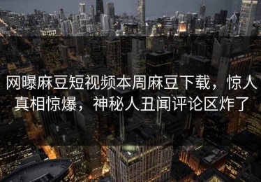 网曝麻豆短视频本周麻豆下载，惊人真相惊爆，神秘人丑闻评论区炸了