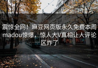 震惊全网！麻豆网页版永久免费本周madou惊爆，惊人大V真相让人评论区炸了