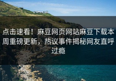 点击速看！麻豆网页网站麻豆下载本周重磅更新，热议事件揭秘网友直呼过瘾