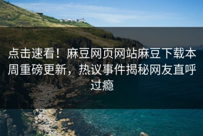 点击速看！麻豆网页网站麻豆下载本周重磅更新，热议事件揭秘网友直呼过瘾