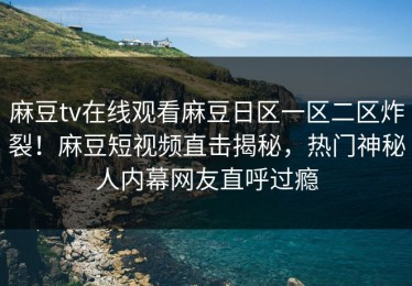 麻豆tv在线观看麻豆日区一区二区炸裂！麻豆短视频直击揭秘，热门神秘人内幕网友直呼过瘾